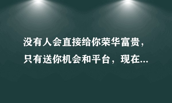 没有人会直接给你荣华富贵，只有送你机会和平台，现在这个时代什么都不缺，缺的只有像鹰一样的眼光，