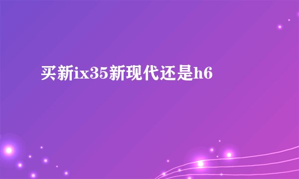 买新ix35新现代还是h6