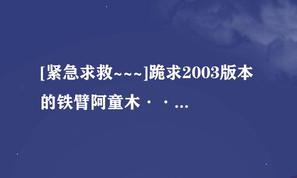 [紧急求救~~~]跪求2003版本的铁臂阿童木··尽量使国语全集··以及不少·感激不尽