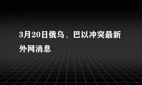3月20日俄乌、巴以冲突最新外网消息