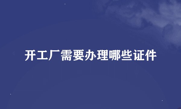 开工厂需要办理哪些证件