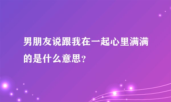 男朋友说跟我在一起心里满满的是什么意思？