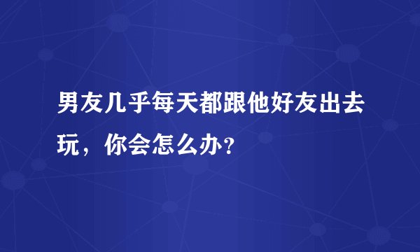 男友几乎每天都跟他好友出去玩，你会怎么办？