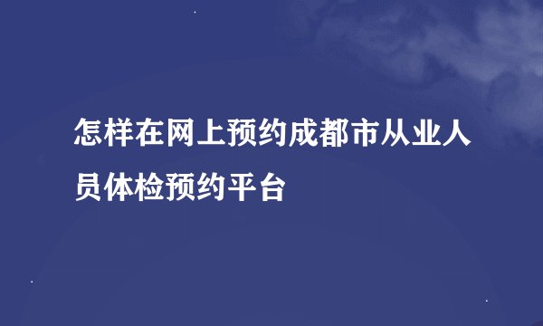 怎样在网上预约成都市从业人员体检预约平台