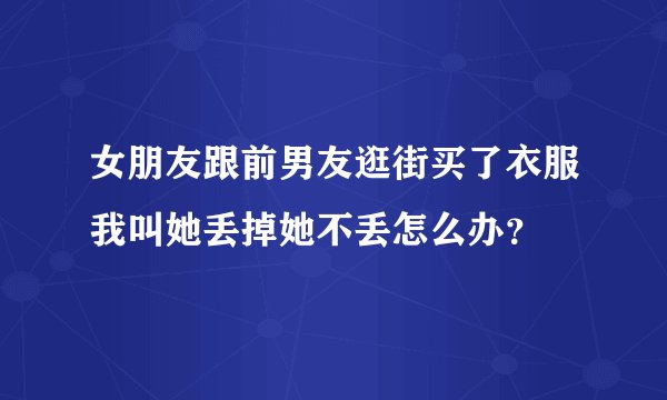 女朋友跟前男友逛街买了衣服我叫她丢掉她不丢怎么办？