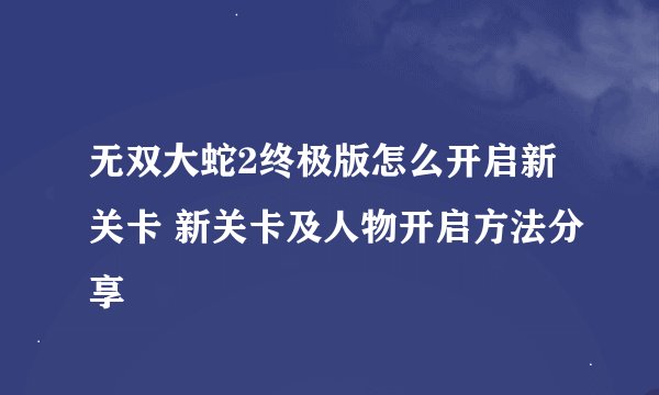 无双大蛇2终极版怎么开启新关卡 新关卡及人物开启方法分享