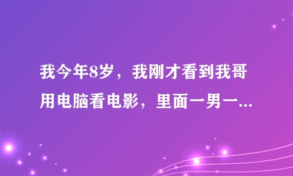 我今年8岁，我刚才看到我哥用电脑看电影，里面一男一女，男上女下，一抽一动的，好向很好玩的样子，他们