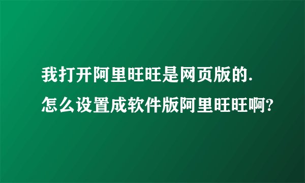 我打开阿里旺旺是网页版的.怎么设置成软件版阿里旺旺啊?