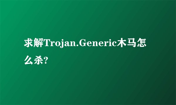 求解Trojan.Generic木马怎么杀?