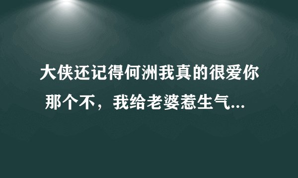 大侠还记得何洲我真的很爱你 那个不，我给老婆惹生气了，麻烦大侠在给写个呗，劝好我给你冲话费。真的