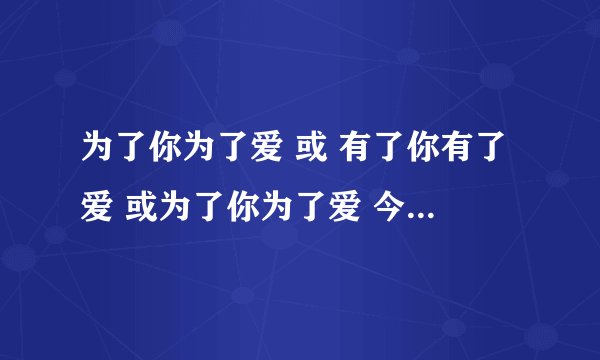 为了你为了爱 或 有了你有了爱 或为了你为了爱 今下午听到打别人手机的铃声 女声 节奏轻快 求助啊