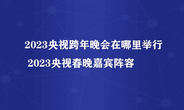 2023央视跨年晚会在哪里举行 2023央视春晚嘉宾阵容