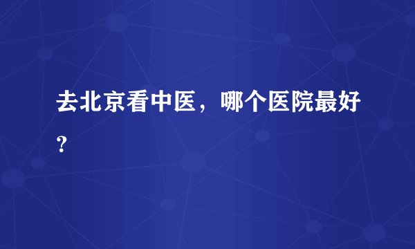 去北京看中医，哪个医院最好？