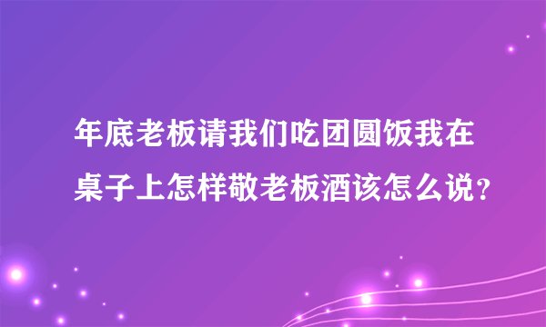 年底老板请我们吃团圆饭我在桌子上怎样敬老板酒该怎么说？