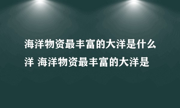 海洋物资最丰富的大洋是什么洋 海洋物资最丰富的大洋是