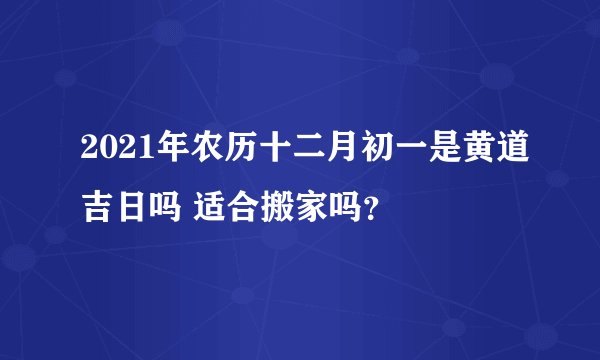 2021年农历十二月初一是黄道吉日吗 适合搬家吗？