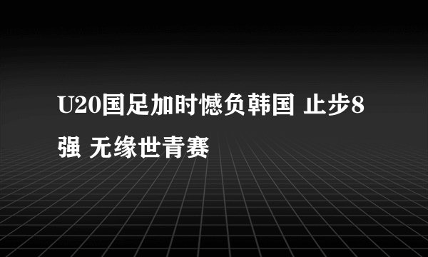 U20国足加时憾负韩国 止步8强 无缘世青赛