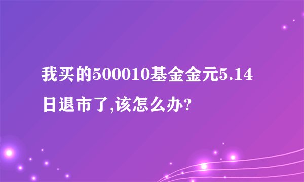我买的500010基金金元5.14日退市了,该怎么办?