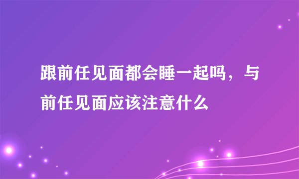 跟前任见面都会睡一起吗，与前任见面应该注意什么