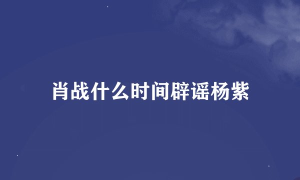 肖战什么时间辟谣杨紫