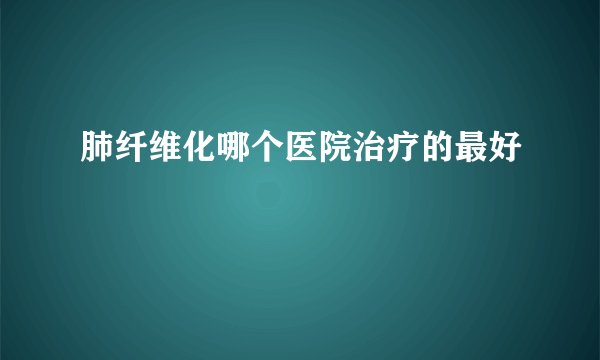 肺纤维化哪个医院治疗的最好