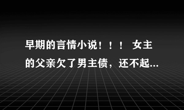 早期的言情小说！！！ 女主的父亲欠了男主债，还不起跑路了。女主刚从国外回来就被带到男主家，一起生活。