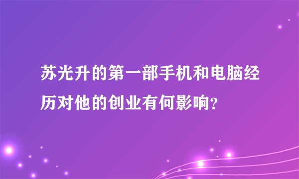 苏光升的第一部手机和电脑经历对他的创业有何影响？