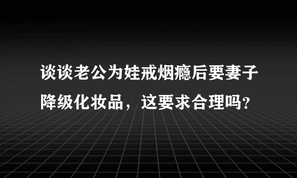 谈谈老公为娃戒烟瘾后要妻子降级化妆品，这要求合理吗？