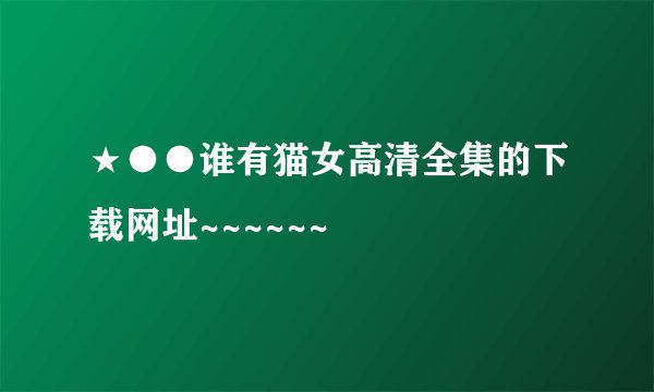 ★●●谁有猫女高清全集的下载网址~~~~~~