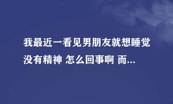 我最近一看见男朋友就想睡觉没有精神 怎么回事啊 而且老想发脾气