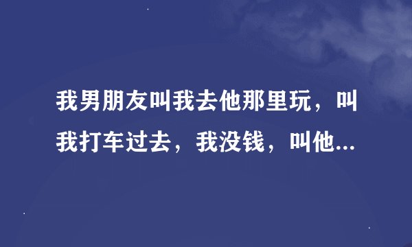 我男朋友叫我去他那里玩，叫我打车过去，我没钱，叫他过来接我，他说打车到了他给钱，我说你来接我不行吗