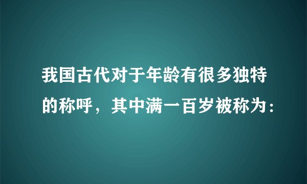 我国古代对于年龄有很多独特的称呼，其中满一百岁被称为：