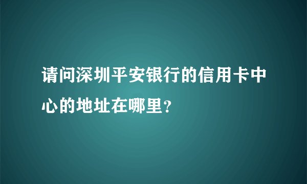 请问深圳平安银行的信用卡中心的地址在哪里？