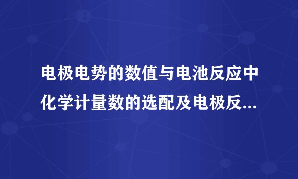 电极电势的数值与电池反应中化学计量数的选配及电极反应的方向无关,平衡常数的数值也与化学计量数无关。
