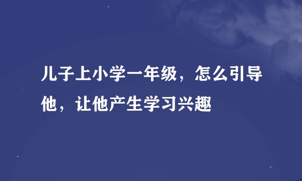 儿子上小学一年级，怎么引导他，让他产生学习兴趣