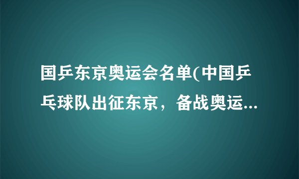 国乒东京奥运会名单(中国乒乓球队出征东京,备战奥运金牌!)