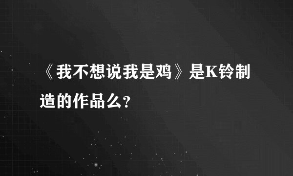 《我不想说我是鸡》是K铃制造的作品么？
