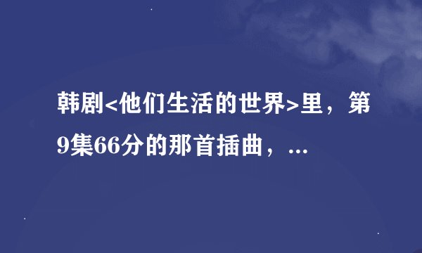 韩剧<他们生活的世界>里，第9集66分的那首插曲，是什么歌？网址。。