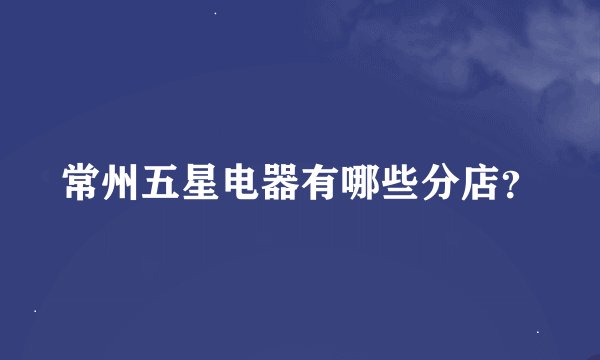 常州五星电器有哪些分店？