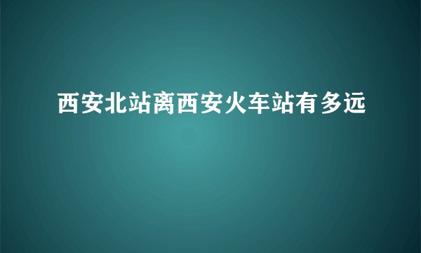 西安北站离西安火车站有多远