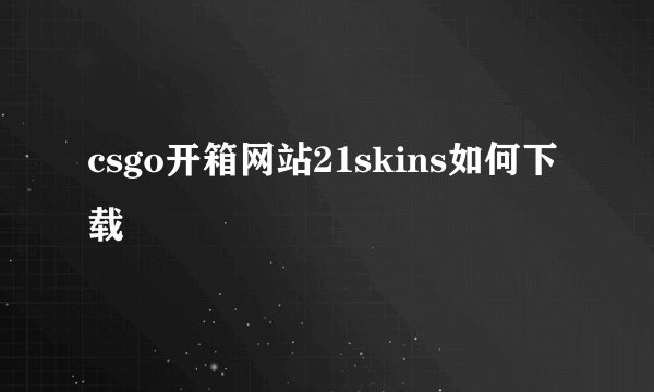 csgo开箱网站21skins如何下载