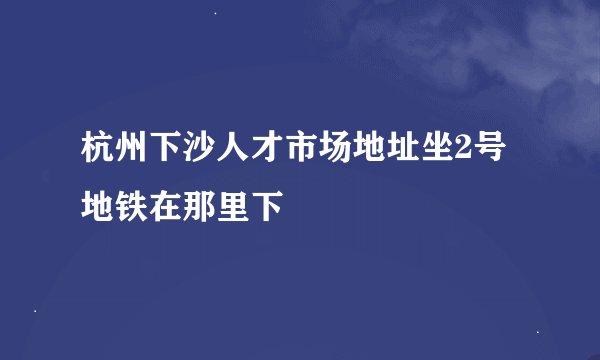 杭州下沙人才市场地址坐2号地铁在那里下