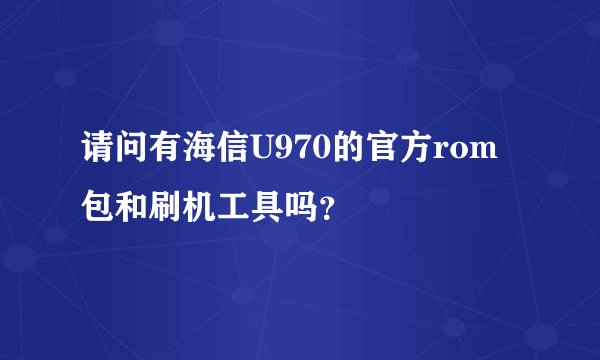 请问有海信U970的官方rom包和刷机工具吗？