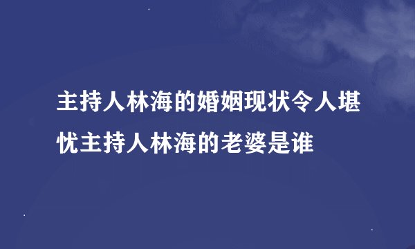 主持人林海的婚姻现状令人堪忧主持人林海的老婆是谁