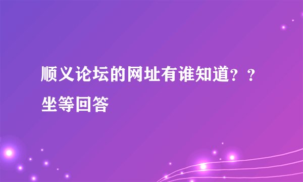顺义论坛的网址有谁知道？？坐等回答