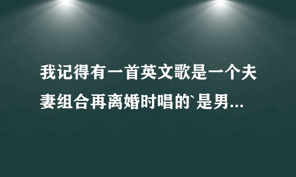 我记得有一首英文歌是一个夫妻组合再离婚时唱的`是男的为女的写的一首歌`2个人一起合唱