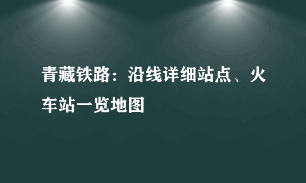 青藏铁路：沿线详细站点、火车站一览地图