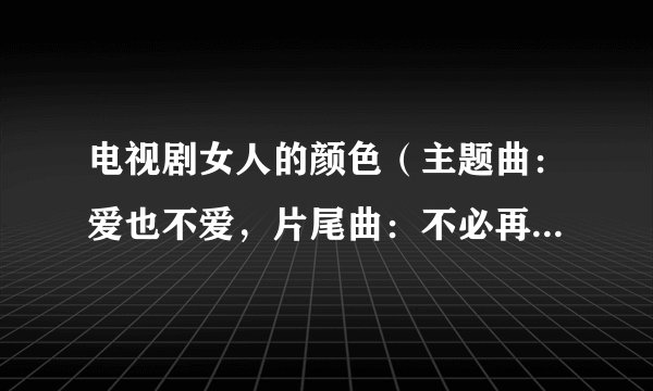 电视剧女人的颜色（主题曲：爱也不爱，片尾曲：不必再说爱我，）这两首歌曲，和歌词谁有啊？谢谢~
