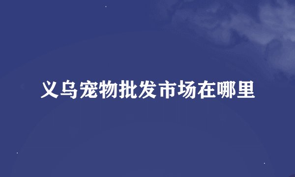 义乌宠物批发市场在哪里