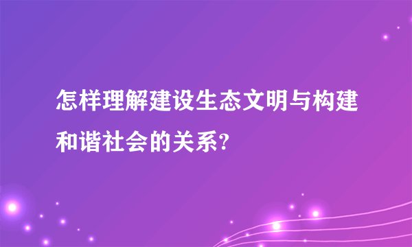 怎样理解建设生态文明与构建和谐社会的关系?